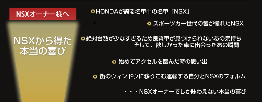 NSXオーナー様へ
NSXから得た本当の喜び
HONDAが誇る名車中の名車「NSX」
スポーツカー世代の皆が憧れたNSX
絶対台数が少なすぎるため良質車が見つけられないあの気持ち
そして、欲しかった車に出会ったあの瞬間
始めてアクセルを踏んだ時の思い出
街のウィンドウに移りこむ運転する自分とNSXのフォルム
・・・NSXオーナーでしか味わえない本当の喜び