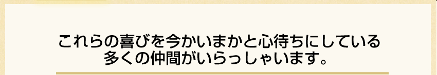 これらの喜びを今かいまかと心待ちにしている多くの仲間がいらっしゃいます。