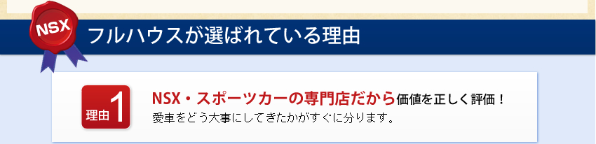 フルハウスが選ばれている理由 理由1 NSX・スポーツカーの専門店だから価値を正しく評価！愛車をどう大事にしてきたかがすぐに分ります。