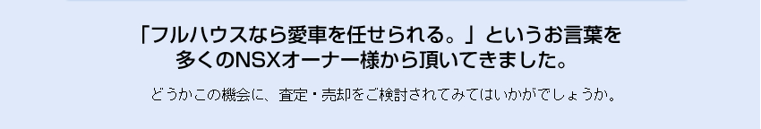 「フルハウスなら愛車を任せられる。」というお言葉を
多くのNSXオーナー様から頂いてきました。どうかこの機会に、査定・売却をご検討されてみてはいかがでしょうか。

