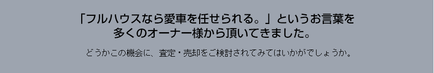 「フルハウスなら愛車を任せられる。」というお言葉を
多くのオーナー様から頂いてきました。どうかこの機会に、査定・売却をご検討されてみてはいかがでしょうか。

