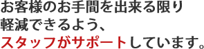 お客様のお手間を出来る限り
軽減できるよう、スタッフがサポートしています。