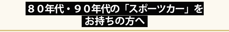 ８０年代・９０年代の「スポーツカー」を
お持ちの方へ