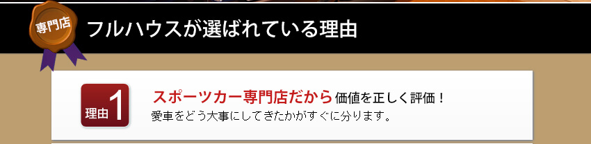 フルハウスが選ばれている理由 理由1 スポーツカーの専門店だから価値を正しく評価！愛車をどう大事にしてきたかがすぐに分ります。