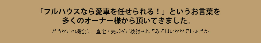 「フルハウスなら愛車を任せられる。」というお言葉を
多くのオーナー様から頂いてきました。どうかこの機会に、査定・売却をご検討されてみてはいかがでしょうか。

